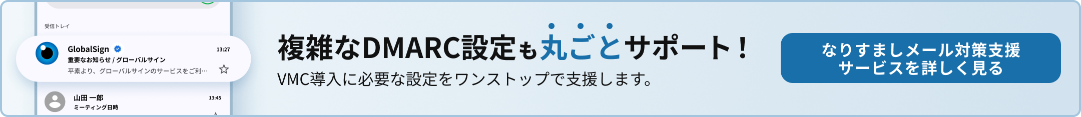 複雑なDMARC設定も丸ごとサポート！ VMC導入に必要な設定をワンストップで支援します。 なりすましメール対策支援サービスを詳しく見る