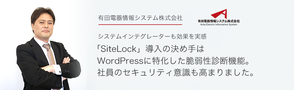 有田電器情報システム株式会社さま システムインテグレーターも効果を実感。「SiteLock」導入の決め手は
WordPressに特化した脆弱性診断機能。
社員のセキュリティ意識も高まりました