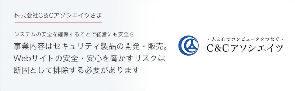 株式会社C＆Cアソシエイツさま システムの安全を確保することで経営にも安全を。事業内容はセキュリティ製品の開発・販売。
Webサイトの安全・安心を脅かすリスクは
断固として排除する必要があります。