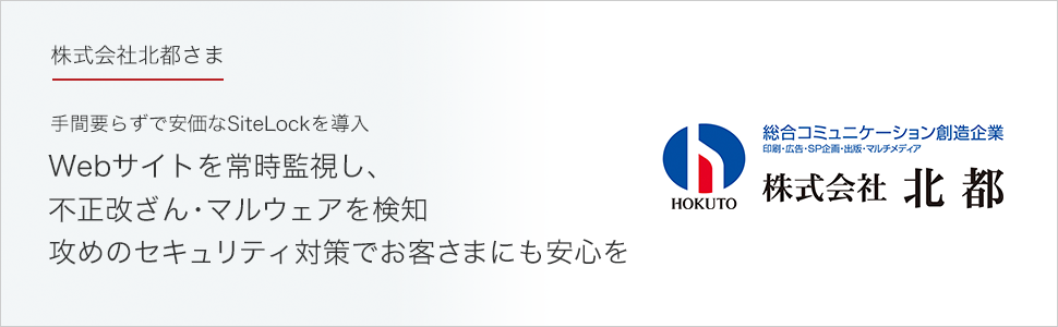 株式会社北都さま 手間要らずで安価なSiteLockを導入
Webサイトを常時監視し、不正改ざん・マルウェアを検知。攻めのセキュリティ対策でお客さまにも安心を