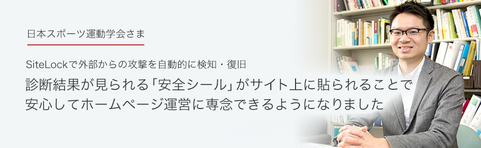 日本スポーツ運動学会さま SiteLockで外部からの攻撃を自動的に検知・復旧。診断結果が見られる「安全シール」がサイト上に貼られることで安心してホームページ運営に専念できるようになりました